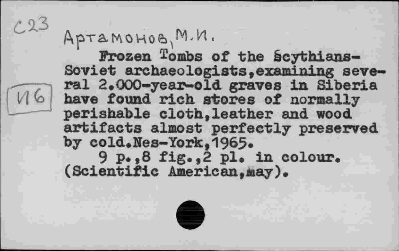 ﻿Frozen i’ombs of the êcythians-Soviet archaeologists»examining several 2,ООО-year-old graves in Siberia И (з have found rich stores of normally perishable cloth,leather and wood artifacts almost perfectly preserved by cold.Nes-York,1965.
9 p.,8 fig.,2 pl. in colour. (Scientific Amerlean,may).